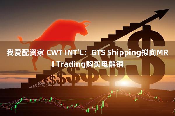 我爱配资家 CWT INT‘L：GTS Shipping拟向MRI Trading购买电解铜