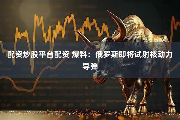 配资炒股平台配资 爆料：俄罗斯即将试射核动力导弹