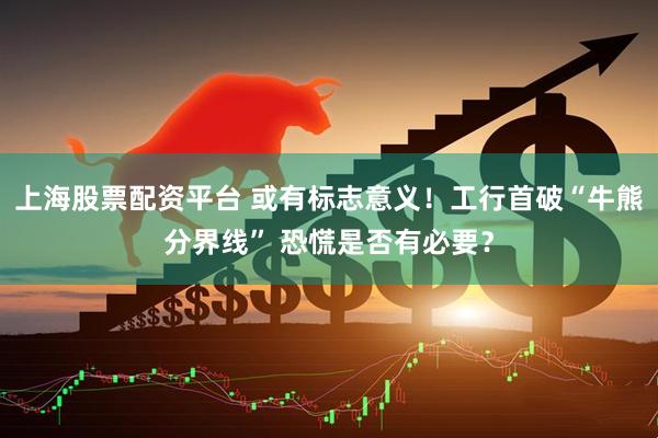 上海股票配资平台 或有标志意义！工行首破“牛熊分界线” 恐慌是否有必要？