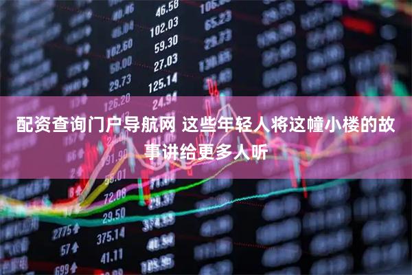 配资查询门户导航网 这些年轻人将这幢小楼的故事讲给更多人听
