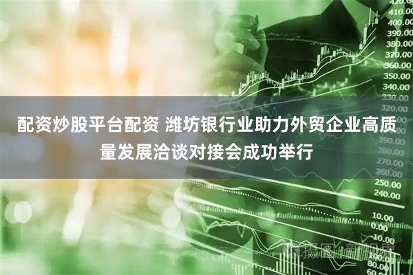 配资炒股平台配资 潍坊银行业助力外贸企业高质量发展洽谈对接会成功举行