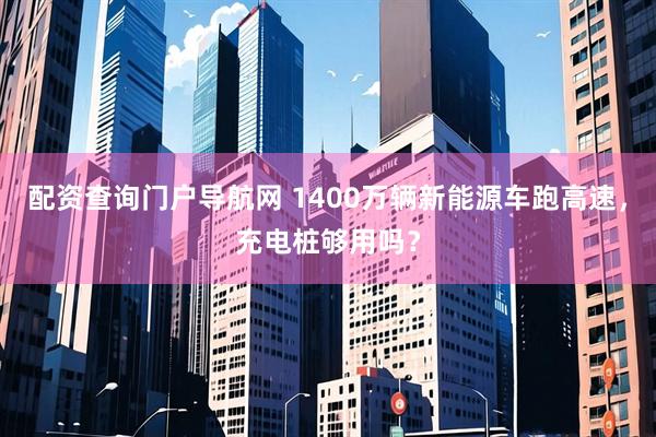 配资查询门户导航网 1400万辆新能源车跑高速，充电桩够用吗？