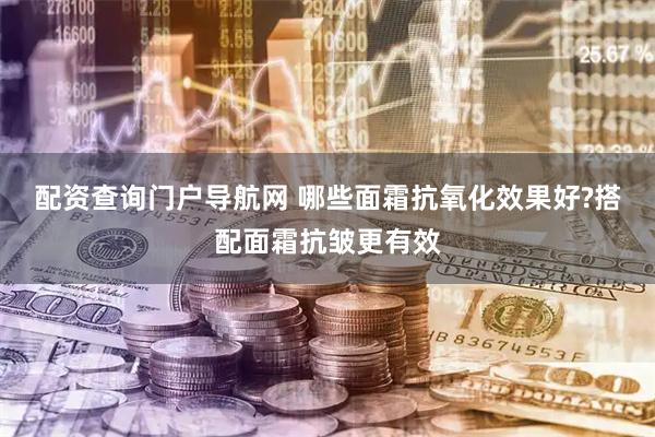 配资查询门户导航网 哪些面霜抗氧化效果好?搭配面霜抗皱更有效